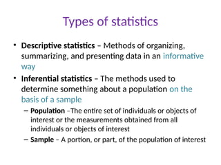 Types of statistics
• Descriptive statistics – Methods of organizing,
summarizing, and presenting data in an informative
way
• Inferential statistics – The methods used to
determine something about a population on the
basis of a sample
– Population –The entire set of individuals or objects of
interest or the measurements obtained from all
individuals or objects of interest
– Sample – A portion, or part, of the population of interest
 