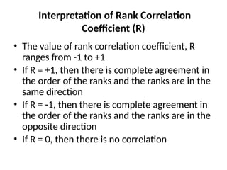 Interpretation of Rank Correlation
Coefficient (R)
• The value of rank correlation coefficient, R
ranges from -1 to +1
• If R = +1, then there is complete agreement in
the order of the ranks and the ranks are in the
same direction
• If R = -1, then there is complete agreement in
the order of the ranks and the ranks are in the
opposite direction
• If R = 0, then there is no correlation
 