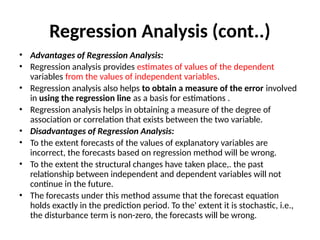 Regression Analysis (cont..)
• Advantages of Regression Analysis:
• Regression analysis provides estimates of values of the dependent
variables from the values of independent variables.
• Regression analysis also helps to obtain a measure of the error involved
in using the regression line as a basis for estimations .
• Regression analysis helps in obtaining a measure of the degree of
association or correlation that exists between the two variable.
• Disadvantages of Regression Analysis:
• To the extent forecasts of the values of explanatory variables are
incorrect, the forecasts based on regression method will be wrong.
• To the extent the structural changes have taken place,. the past
relationship between independent and dependent variables will not
continue in the future.
• The forecasts under this method assume that the forecast equation
holds exactly in the prediction period. To the' extent it is stochastic, i.e.,
the disturbance term is non-zero, the forecasts will be wrong.
 