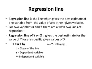 Regression line
• Regression line is the line which gives the best estimate of
one variable from the value of any other given variable.
• For two variables X and Y, there are always two lines of
regression –
• Regression line of Y on X : gives the best estimate for the
value of Y for any specific given values of X
• Y = a + bx a = Y - intercept
b = Slope of the line
Y = Dependent variable
x= Independent variable
 