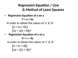 Regression Equation / Line
& Method of Least Squares
• Regression Equation of y on x
Y = a + bx
In order to obtain the values of ‘a’ & ‘b’
∑y = na + b∑x
∑xy = a∑x + b∑x2
• Regression Equation of x on y
X = c + dy
In order to obtain the values of ‘c’ & ‘d’
∑x = nc + d∑y
∑xy = c∑y + d∑y2
 