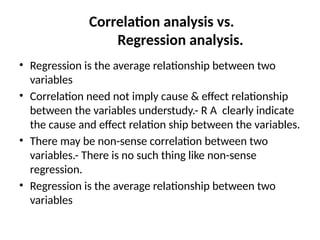 Correlation analysis vs.
Regression analysis.
• Regression is the average relationship between two
variables
• Correlation need not imply cause & effect relationship
between the variables understudy.- R A clearly indicate
the cause and effect relation ship between the variables.
• There may be non-sense correlation between two
variables.- There is no such thing like non-sense
regression.
• Regression is the average relationship between two
variables
 