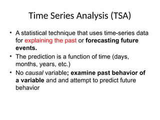 Time Series Analysis (TSA)
• A statistical technique that uses time-series data
for explaining the past or forecasting future
events.
• The prediction is a function of time (days,
months, years, etc.)
• No causal variable; examine past behavior of
a variable and and attempt to predict future
behavior
 