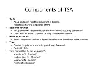 Components of TSA
• Cycle
– An up-and-down repetitive movement in demand.
– repeats itself over a long period of time
• Seasonal Variation
– An up-and-down repetitive movement within a trend occurring periodically.
– Often weather related but could be daily or weekly occurrence
• Random Variations
– Erratic movements that are not predictable because they do not follow a pattern
• Trend
– Gradual, long-term movement (up or down) of demand.
– Easiest to detect
• Time Frame (How far can we predict?)
– short-term (1 - 2 periods)
– medium-term (5 - 10 periods)
– long-term (12+ periods)
– No line of demarcation
 