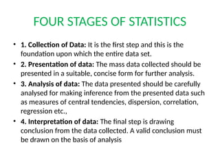 FOUR STAGES OF STATISTICS
• 1. Collection of Data: It is the first step and this is the
foundation upon which the entire data set.
• 2. Presentation of data: The mass data collected should be
presented in a suitable, concise form for further analysis.
• 3. Analysis of data: The data presented should be carefully
analysed for making inference from the presented data such
as measures of central tendencies, dispersion, correlation,
regression etc.,
• 4. Interpretation of data: The final step is drawing
conclusion from the data collected. A valid conclusion must
be drawn on the basis of analysis
 