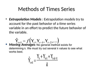Methods of Times Series
• Extrapolation Models : Extrapolation models try to
account for the past behavior of a time series
variable in an effort to predict the future behavior of
the variable.
 Moving Averages: No general method exists for
determining k. We must try out several k values to see what
works best.
 