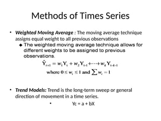 Methods of Times Series
• Weighted Moving Average : The moving average technique
assigns equal weight to all previous observations
• Trend Models: Trend is the long-term sweep or general
direction of movement in a time series.
• Yc = a + bX
 