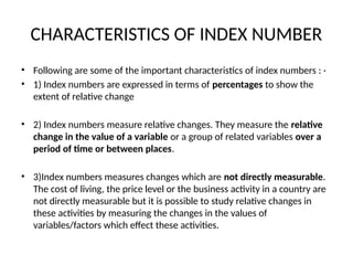 CHARACTERISTICS OF INDEX NUMBER
• Following are some of the important characteristics of index numbers : ·
• 1) Index numbers are expressed in terms of percentages to show the
extent of relative change
• 2) Index numbers measure relative changes. They measure the relative
change in the value of a variable or a group of related variables over a
period of time or between places.
• 3)Index numbers measures changes which are not directly measurable.
The cost of living, the price level or the business activity in a country are
not directly measurable but it is possible to study relative changes in
these activities by measuring the changes in the values of
variables/factors which effect these activities.
 