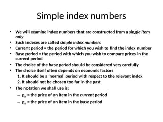 Simple index numbers
• We will examine index numbers that are constructed from a single item
only
• Such indexes are called simple index numbers
• Current period = the period for which you wish to find the index number
• Base period = the period with which you wish to compare prices in the
current period
• The choice of the base period should be considered very carefully
• The choice itself often depends on economic factors
1. It should be a ‘normal’ period with respect to the relevant index
2. It should not be chosen too far in the past
• The notation we shall use is:
– pn = the price of an item in the current period
– po = the price of an item in the base period
 
