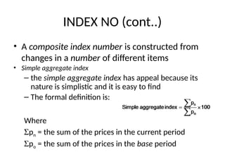 INDEX NO (cont..)
• A composite index number is constructed from
changes in a number of different items
• Simple aggregate index
– the simple aggregate index has appeal because its
nature is simplistic and it is easy to find
– The formal definition is:
Where
Spn = the sum of the prices in the current period
Spo = the sum of the prices in the base period
 