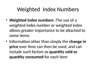 Weighted Index Numbers
• Weighted index numbers :The use of a
weighted index number or weighted index
allows greater importance to be attached to
some items
• Information other than simply the change in
price over time can then be used, and can
include such factors as quantity sold or
quantity consumed for each item
 