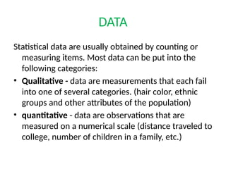 DATA
Statistical data are usually obtained by counting or
measuring items. Most data can be put into the
following categories:
• Qualitative - data are measurements that each fail
into one of several categories. (hair color, ethnic
groups and other attributes of the population)
• quantitative - data are observations that are
measured on a numerical scale (distance traveled to
college, number of children in a family, etc.)
 