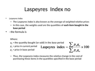 Laspeyres Index no
• Laspeyres index
– The Laspeyres index is also known as the average of weighted relative prices
– In this case, the weights used are the quantities of each item bought in the
base period
• - the formula is
Where:
qo = the quantity bought (or sold) in the base period
pn = price in current period
po = price in base period
– Thus, the Laspeyres index measures the relative change in the cost of
purchasing these items in the quantities specified in the base period
 