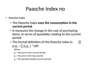 Paasche Index no
• Paasche index
– The Paasche index uses the consumption in the
current period
– It measures the change in the cost of purchasing
items, in terms of quantities relating to the current
period
– The formal definition of the Paasche index is: (∑
p1q1 / ∑ poq1 ) *100
Where:
p1 = the price in the current period
po = the price in the base period
q1 = the quantity bought (current period)
 