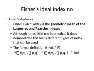 Fisher’s Ideal Index no
• Fisher’s ideal index
– Fisher’s ideal index is the geometric mean of the
Laspeyres and Paasche indexes
– Although it has little use in practice, it does
demonstrate the many different types of index
that can be used
– The formal definition is: √(L * P)
– √(∑ p1qo / ∑ poqo ) * (∑ p1q1 / ∑ poq1 ) * 100
 