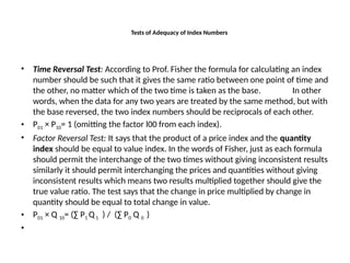 Tests of Adequacy of Index Numbers
• Time Reversal Test: According to Prof. Fisher the formula for calculating an index
number should be such that it gives the same ratio between one point of time and
the other, no matter which of the two time is taken as the base. In other
words, when the data for any two years are treated by the same method, but with
the base reversed, the two index numbers should be reciprocals of each other.
• P01 × P10= 1 (omitting the factor l00 from each index).
• Factor Reversal Test: It says that the product of a price index and the quantity
index should be equal to value index. In the words of Fisher, just as each formula
should permit the interchange of the two times without giving inconsistent results
similarly it should permit interchanging the prices and quantities without giving
inconsistent results which means two results multiplied together should give the
true value ratio. The test says that the change in price multiplied by change in
quantity should be equal to total change in value.
• P01 × Q 10= (∑ P1 Q1 ) / (∑ P0 Q 0 )
•
 