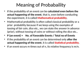Meaning of Probabaility
• If the probability of an event can be calculated even before the
actual happening of the event, that is, even before conducting
the experiment, it is called Mathematical probability.
• Mathematical probability is often called classical probability or a
prior probability because if we keep using the examples of
tossing of fair coin, dice etc., we can state the answer in advance
(prior), without tossing of coins or without rolling the dice etc.,
• P (an event) = No. of Favorable Events / Total no of Events
• If the probability of an event can be determined only after the
actual happening of the event, it is called Statistical probability.
• If an event occurs m times out of n, its relative frequency is m/n.
 