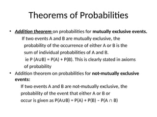 Theorems of Probabilities
• Addition theorem on probabilities for mutually exclusive events.
If two events A and B are mutually exclusive, the
probability of the occurrence of either A or B is the
sum of individual probabilities of A and B.
ie P (A B) = P(A) + P(B). This is clearly stated in axioms
∪
of probability
• Addition theorem on probabilities for not-mutually exclusive
events:
If two events A and B are not-mutually exclusive, the
probability of the event that either A or B or
occur is given as P(A B) = P(A) + P(B) – P(A ∩ B)
∪
 