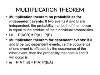 MULTIPLICATION THEOREM
• Multiplication theorem on probabilities for
independent events: If two events A and B are
independent, the probability that both of them occur
is equal to the product of their individual probabilities.
• i.e P(A∩B) = P(A) . P(B)
• Multiplication theorem for dependent events: If A
and B be two dependent events, i.e the occurrence
of one event is affected by the occurrence of the
other event, then the probability that both A and B
will occur is
• ie P(A ∩ B) = P(A) P(B/A)
 
