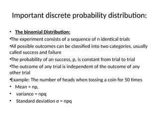 Important discrete probability distribution:
• The binomial Distribution:
•The experiment consists of a sequence of n identical trials
•All possible outcomes can be classified into two categories, usually
called success and failure
•The probability of an success, p, is constant from trial to trial
•The outcome of any trial is independent of the outcome of any
other trial
•Example: The number of heads when tossing a coin for 50 times
• Mean = np,
• variance = npq
• Standard deviation σ = npq
 
