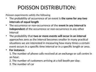 POISSON DISTRIBUTION:
Poisson experiments satisfy the following
• The probability of occurrence of an event is the same for any two
intervals of equal length
• The occurrence or non-occurrence of the event in any interval is
independent of the occurrence or non-occurrence in any other
interval
• The probability that two or more events will occur in an interval
approaches zero as the interval becomes smaller In many practical
situations we are interested in measuring how many times a certain
event occurs in a specific time interval or in a specific length or area.
• For instance:
1. The number of phone calls received at an exchange or call centre in
an hour;
2. The number of customers arriving at a toll booth per day;
3. The number of car
 