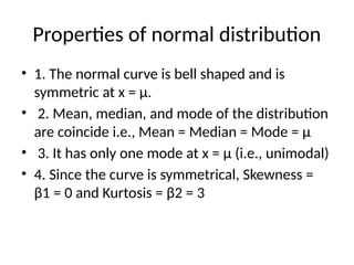 Properties of normal distribution
• 1. The normal curve is bell shaped and is
symmetric at x = μ.
• 2. Mean, median, and mode of the distribution
are coincide i.e., Mean = Median = Mode = μ
• 3. It has only one mode at x = μ (i.e., unimodal)
• 4. Since the curve is symmetrical, Skewness =
β1 = 0 and Kurtosis = β2 = 3
 