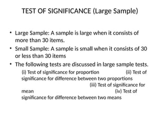 TEST OF SIGNIFICANCE (Large Sample)
• Large Sample: A sample is large when it consists of
more than 30 items.
• Small Sample: A sample is small when it consists of 30
or less than 30 items
• The following tests are discussed in large sample tests.
(i) Test of significance for proportion (ii) Test of
significance for difference between two proportions
(iii) Test of significance for
mean (iv) Test of
significance for difference between two means
 