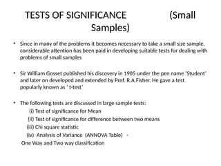 TESTS OF SIGNIFICANCE (Small
Samples)
• Since in many of the problems it becomes necessary to take a small size sample,
considerable attention has been paid in developing suitable tests for dealing with
problems of small samples
• Sir William Gosset published his discovery in 1905 under the pen name ‘Student’
and later on developed and extended by Prof. R.A.Fisher. He gave a test
popularly known as ‘ t-test’
• The following tests are discussed in large sample tests:
(i) Test of significance for Mean
(ii) Test of significance for difference between two means
(iii) Chi square statistic
(iv) Analysis of Variance (ANNOVA Table) -
One Way and Two way classification
 