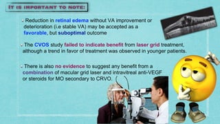 Reduction in retinal edema without VA improvement or
deterioration (i.e stable VA) may be accepted as a
favorable, but suboptimal outcome
The CVOS study failed to indicate benefit from laser grid treatment,
although a trend in favor of treatment was observed in younger patients.
There is also no evidence to suggest any benefit from a
combination of macular grid laser and intravitreal anti-VEGF
or steroids for MO secondary to CRVO.
 