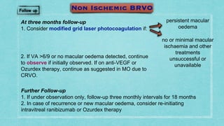 At three months follow-up
1. Consider modified grid laser photocoagulation if:
Further Follow-up
1. If under observation only, follow-up three monthly intervals for 18 months
2. In case of recurrence or new macular oedema, consider re-initiating
intravitreal ranibizumab or Ozurdex therapy
2. If VA >6/9 or no macular oedema detected, continue
to observe if initially observed. If on anti-VEGF or
Ozurdex therapy, continue as suggested in MO due to
CRVO.
persistent macular
oedema
no or minimal macular
ischaemia and other
treatments
unsuccessful or
unavailable
 