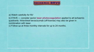 a) Watch carefully for NV
b) If NVE — consider sector laser photocoagulation applied to all ischaemic
quadrants. Intravitreal bevacizumab (off-license) may also be given in
combination with laser.
c) Follow-up at three monthly intervals for up to 24 months.
 