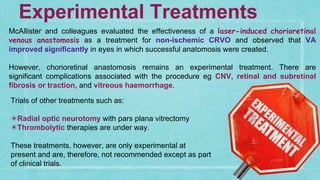 McAllister and colleagues evaluated the effectiveness of a laser-induced chorioretinal
venous anastomosis as a treatment for non-ischemic CRVO and observed that VA
improved significantly in eyes in which successful anatomosis were created.
However, chorioretinal anastomosis remains an experimental treatment. There are
significant complications associated with the procedure eg CNV, retinal and subretinal
fibrosis or traction, and vitreous haemorrhage.
Experimental Treatments
Trials of other treatments such as:
✴Radial optic neurotomy with pars plana vitrectomy
✴Thrombolytic therapies are under way.
These treatments, however, are only experimental at
present and are, therefore, not recommended except as part
of clinical trials.
 