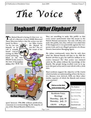 A Publication of Residents Voice                               June 2009                                                   Volume 2 Issue 5 




                The Voice
              Elephant! (What Elephant ?)
T    he United Board is facing it’s first ever re-                     They are unwilling to make this public so that
     call of a director, in fact, FOUR Directors!                      every owner understands what this meant to the
These Directors believe that the action was ini-                       United Mutual assessments. Not only will they not
tiated by Direc-                 tor Mike Curtis,                      make this public, but, they will not even admit that
“so he can run                   the Mutual by                         if this happened, it was potentially against the Cor-
himself, as he                   sees fit.” The re-                    porate Code and is an illegal operation of a Home
call is actually                 the result of the                     Owners Association Managing Agent.

trating on Mike $5
board concen-
                        .4M                                            Mr. Johns continuously states that he only does
Curtis and being                                                       what the Mutual Boards tell him to do. Did the
blind to the ELE-                                                      Boards tell him to give his staff $5.4 million in in-
PHANT in the room to                                                   centive bonuses? No! That action was initiated
the tune of $5.4 million                                               solely by Mr. Johns without the knowledge of the
dollars that PCM has                                                   Boards. The people being recalled want us to ig-
                                                                       nore this past action and to start afresh with a clean
                                                                       slate.

                                                                       Most residents support the objective of Mr. Curtis
                                                                       which includes an understanding of how the Incen-
                                                                       tive Bonuses were derived, AND, are there other
                                                                       similar expenses of which the Boards and owners
                                                                       were unaware?
                                                                                                                     Inside this issue:
                                                                                 Find us on the Web
                                                                                                                    The Elephant          1
                                                                                 WWW.RVOICE.ORG
                                                                                                                    Should we Recall?     2
                                                                                                                    Senior/Criminal       3
                                                                               Residents Voice
        United Board                                                              Meetings                          Spec United Mtg       3
                                                                              Thursday, July 09                     Transfer Fee          4
                                                                              Thursday, July 23                     San Sebastian         5
spent between 1996-2006 without justification,
consensus or even knowledge by the majority of           CH #5                                6:30 pm               Smash & Grab          6
any of the Mutual Boards of Directors.                                                                              Opinion               8
                                             Page 1 of 8
 