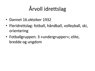 Årvoll idrettslag
• Dannet 16.oktober 1932
• Fleridrettslag: fotball, håndball, volleyball, ski,
  orientering
• Fotballgruppen: 3 «undergrupper»; elite,
  bredde og ungdom
 