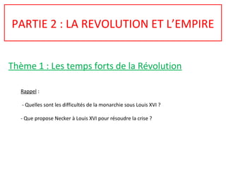 PARTIE 2 : LA REVOLUTION ET L’EMPIRE
Thème 1 : Les temps forts de la Révolution
Rappel :
- Quelles sont les difficultés de la monarchie sous Louis XVI ?
- Que propose Necker à Louis XVI pour résoudre la crise ?
 