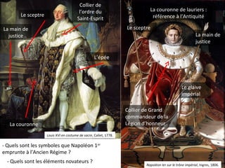 La main de
justice
La couronne de lauriers :
référence à l’Antiquité
Le sceptre
Le glaive
impérial
Collier de Grand
commandeur de la
Légion d’honneurLa couronne
La main de
justice
Le sceptre
L’épée
Collier de
l’ordre du
Saint-Esprit
Louis XVI en costume de sacre, Callet, 1778.
Napoléon Ier sur le trône impérial, Ingres, 1806.
- Quels sont les symboles que Napoléon 1er
emprunte à l’Ancien Régime ?
- Quels sont les éléments novateurs ?
 
