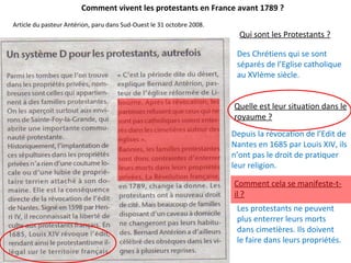 Comment vivent les protestants en France avant 1789 ?
Article du pasteur Antérion, paru dans Sud-Ouest le 31 octobre 2008.
Qui sont les Protestants ?
Des Chrétiens qui se sont
séparés de l’Eglise catholique
au XVIème siècle.
Quelle est leur situation dans le
royaume ?
Depuis la révocation de l’Edit de
Nantes en 1685 par Louis XIV, ils
n’ont pas le droit de pratiquer
leur religion.
Comment cela se manifeste-t-
il ?
Les protestants ne peuvent
plus enterrer leurs morts
dans cimetières. Ils doivent
le faire dans leurs propriétés.
 