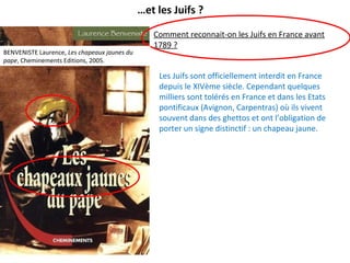 …et les Juifs ?
Comment reconnait-on les Juifs en France avant
1789 ?
Les Juifs sont officiellement interdit en France
depuis le XIVème siècle. Cependant quelques
milliers sont tolérés en France et dans les Etats
pontificaux (Avignon, Carpentras) où ils vivent
souvent dans des ghettos et ont l’obligation de
porter un signe distinctif : un chapeau jaune.
BENVENISTE Laurence, Les chapeaux jaunes du
pape, Cheminements Editions, 2005.
 