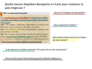 Quelle mesure Napoléon Bonaparte a-t-il pris pour restaurer la
paix religieuse ?
Qui est à l’origine du Concordat ?
Que reconnaît ce texte ?
Qui nomme désormais les membres
du haut clergé ?
A qui doivent-ils prêter serment ? En quoi est-ce une nouveauté ?
Peut-on dire que le Concordat garantit la liberté religieuse ?
 