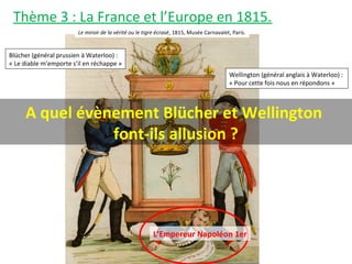 Thème 3 : La France et l’Europe en 1815.
Le miroir de la vérité ou le tigre écrasé, 1815, Musée Carnavalet, Paris.
Blücher (général prussien à Waterloo) :
« Le diable m’emporte s’il en réchappe »
Wellington (général anglais à Waterloo) :
« Pour cette fois nous en répondons »
L’Empereur Napoléon 1er
A quel évènement Blücher et Wellington
font-ils allusion ?
 