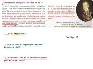 1) Qui est Metternich ?
2) Pour lui, quel est le principal risque en
Europe en 1815?
3) Que doivent faire les souverains européens
pour éviter ce risque ?
Doc 3 p 111
 