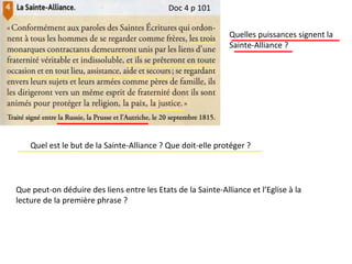 Doc 4 p 101
Quelles puissances signent la
Sainte-Alliance ?
Quel est le but de la Sainte-Alliance ? Que doit-elle protéger ?
Que peut-on déduire des liens entre les Etats de la Sainte-Alliance et l’Eglise à la
lecture de la première phrase ?
 