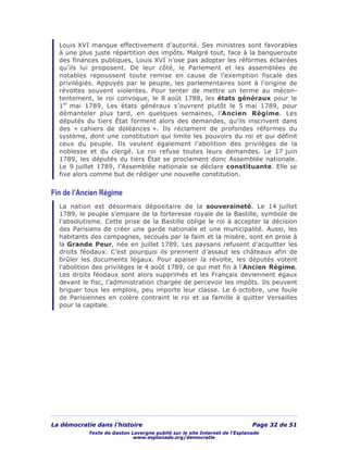La démocratie dans l’histoire Page 32 de 51
Texte de Gaston Lavergne publié sur le site Internet de l’Esplanade
www.esplanade.org/democratie
Louis XVI manque effectivement d’autorité. Ses ministres sont favorables
à une plus juste répartition des impôts. Malgré tout, face à la banqueroute
des finances publiques, Louis XVI n’ose pas adopter les réformes éclairées
qu’ils lui proposent. De leur côté, le Parlement et les assemblées de
notables repoussent toute remise en cause de l’exemption fiscale des
privilégiés. Appuyés par le peuple, les parlementaires sont à l’origine de
révoltes souvent violentes. Pour tenter de mettre un terme au mécon-
tentement, le roi convoque, le 8 août 1788, les états généraux pour le
1er
mai 1789. Les états généraux s’ouvrent plutôt le 5 mai 1789, pour
démanteler plus tard, en quelques semaines, l’Ancien Régime. Les
députés du tiers État forment alors des demandes, qu’ils inscrivent dans
des « cahiers de doléances ». Ils réclament de profondes réformes du
système, dont une constitution qui limite les pouvoirs du roi et qui définit
ceux du peuple. Ils veulent également l’abolition des privilèges de la
noblesse et du clergé. Le roi refuse toutes leurs demandes. Le 17 juin
1789, les députés du tiers État se proclament donc Assemblée nationale.
Le 9 juillet 1789, l’Assemblée nationale se déclare constituante. Elle se
fixe alors comme but de rédiger une nouvelle constitution.
Fin de l’Ancien Régime
La nation est désormais dépositaire de la souveraineté. Le 14 juillet
1789, le peuple s’empare de la forteresse royale de la Bastille, symbole de
l’absolutisme. Cette prise de la Bastille oblige le roi à accepter la décision
des Parisiens de créer une garde nationale et une municipalité. Aussi, les
habitants des campagnes, secoués par la faim et la misère, sont en proie à
la Grande Peur, née en juillet 1789. Les paysans refusent d’acquitter les
droits féodaux. C’est pourquoi ils prennent d’assaut les châteaux afin de
brûler les documents légaux. Pour apaiser la révolte, les députés votent
l’abolition des privilèges le 4 août 1789, ce qui met fin à l’Ancien Régime.
Les droits féodaux sont alors supprimés et les Français deviennent égaux
devant le fisc, l’administration chargée de percevoir les impôts. Ils peuvent
briguer tous les emplois, peu importe leur classe. Le 6 octobre, une foule
de Parisiennes en colère contraint le roi et sa famille à quitter Versailles
pour la capitale.
 