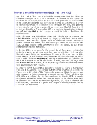 La démocratie dans l’histoire Page 33 de 51
Texte de Gaston Lavergne publié sur le site Internet de l’Esplanade
www.esplanade.org/democratie
Échec de la monarchie constitutionnelle (août 1789 - août 1792)
De l’été 1789 à l’été 1791, l’Assemblée constituante pose les bases du
système politique de la France nouvelle. La Déclaration des droits de
l’homme et du citoyen, votée le 26 août 1789, proclame la souveraineté
de la nation. Elle accorde aux citoyens les libertés fondamentales, à savoir
la liberté de pensée, de se réunir et de critiquer. De plus, elle garantit
notamment le respect de la propriété de même que l’égalité devant la loi
et le fisc. Adoptée le 3 septembre 1791, la nouvelle Constitution instaure
un suffrage censitaire, qui réserve le droit de vote à 4 millions de
citoyens actifs.
Pour répondre aux problèmes financiers hérités de la royauté, la
Constituante confisque les biens du clergé, qu’elle vend comme biens
nationaux. Elle réforme l’Église, dont les membres doivent désormais
prêter serment à la nation, être rémunérés par l’État, en plus d’avoir été
élus. Le pape rejette cette Constitution civile du clergé, ce qui divise
profondément l’Église de France.
Le 21 juin 1791, le roi et sa famille tentent de fuir Paris pour rejoindre les
émigrés à Varennes et pour organiser une conspiration contre-révolu-
tionnaire avec l’aide de souverains étrangers. Reconnu puis arrêté,
Louis XVI est ramené à Paris. Cette tentative de fuite radicalise ou inten-
sifie la lutte contre la monarchie. Beaucoup demandent le jugement du
roi et la proclamation de la République. À Paris, pendant que l’agitation
des sans-culottes s’accroît, le roi espère toujours une intervention étran-
gère pour restaurer son pouvoir.
Le 20 avril 1792, l’Assemblée législative déclare la guerre à l’empereur
François II d’Autriche. Les armées autrichiennes envahissent aussitôt la
France et, le 11 juillet 1792, l’Assemblée proclame l’état de guerre. Les
prix montent, le grain manque et le peuple gronde. Celui-ci attribue ses
difficultés à la trahison du roi. C’est ainsi que, le 10 août 1792, le peuple
en armes s’empare du palais des Tuileries. Louis XVI se réfugie alors dans
le bâtiment où se réunit l’Assemblée législative, qui, sous la menace des
sans-culottes, l’enferme à la prison du Temple. L’emprisonnement du roi
équivaut à sa déchéance.
 