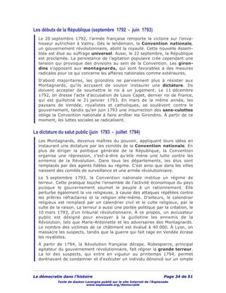 La démocratie dans l’histoire Page 34 de 51
Texte de Gaston Lavergne publié sur le site Internet de l’Esplanade
www.esplanade.org/democratie
Les débuts de la République (septembre 1792 - juin 1793)
Le 20 septembre 1792, l’armée française remporte la victoire sur l’enva-
hisseur autrichien à Valmy. Dès le lendemain, la Convention nationale,
un gouvernement révolutionnaire, abolit la royauté. Cette nouvelle Assem-
blée est élue au suffrage universel. Aussi, le 22 septembre, la République
est proclamée. La persistance de l’agitation populaire crée cependant une
tension qui provoque des divisions au sein de la Convention. Les giron-
dins s’opposent aux montagnards, qui sont favorables à des mesures
radicales pour ce qui concerne les affaires nationales comme extérieures.
D’abord majoritaires, les girondins ne parviennent plus à résister aux
Montagnards, qu’ils accusent de vouloir instaurer une dictature. Ils
doivent accepter de soumettre le roi à un jugement. Le 11 décembre
1792, on dresse l’acte d’accusation de Louis Capet, dernier roi de France,
qui est guillotiné le 21 janvier 1793. En mars de la même année, les
paysans de Vendée, royalistes et catholiques, se soulèvent contre le
gouvernement, tandis qu’en juin 1793 une insurrection des sans-culottes
oblige la Convention nationale à faire arrêter les Girondins. À partir de ce
moment, les luttes sociales se radicalisent.
La dictature du salut public (juin 1793 - juillet 1794)
Les Montagnards, devenus maîtres du pouvoir, appliquent leurs idées en
instaurant une dictature par les comités de la Convention nationale. En
plus de diriger la politique générale de la République, la Convention
organise une répression, c’est-à-dire qu’elle mène une lutte contre les
ennemis de la Révolution. Dans tous les départements, les élus sont
remplacés par des agents fidèles au régime. C’est ainsi que dans les villes
naissent des comités de surveillance et une armée révolutionnaire.
Le 5 septembre 1793, la Convention nationale institue un régime de
terreur. Cette pratique touche l’ensemble de l’activité économique du pays
puisque le gouvernement soumet le peuple à un rationnement. Elle
perturbe également la vie religieuse, à cause des attaques répétées contre
les prêtres réfractaires et la religion elle-même. D’ailleurs, le calendrier
religieux est remplacé par un calendrier civil et le culte religieux, par le
culte de la raison. La terreur a aussi une portée politique par la création, le
10 mars 1793, d’un tribunal révolutionnaire. À ce propos, un accusateur
public est désigné pour envoyer à la guillotine les ennemis de la
Révolution, tels que Marie-Antoinette et les adversaires des Montagnards.
Le nombre des victimes de ce châtiment est évalué à 40 000. À Lyon, on
massacre les suspects, tandis que la guerre qui fait rage en Vendée écrase
les royalistes.
À partir de 1794, la Révolution française dérape. Robespierre, principal
agitateur du gouvernement révolutionnaire, fait régner la grande terreur.
La loi des suspects, qui entre en vigueur au printemps 1794, permet
dorénavant de condamner et d’exécuter un individu dénoncé sur un simple
 