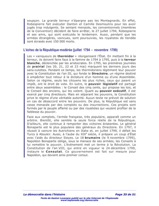 La démocratie dans l’histoire Page 35 de 51
Texte de Gaston Lavergne publié sur le site Internet de l’Esplanade
www.esplanade.org/democratie
soupçon. La grande terreur n’épargne pas les Montagnards. En effet,
Robespierre fait exécuter Danton et Camille Desmoulins pour les avoir
jugés trop indulgents. Se sentant menacés, les conventionnels (membres
de la Convention) décident de faire arrêter, le 27 juillet 1794, Robespierre
et ses amis, qui sont exécutés le lendemain. Aussi, pendant que les
armées étrangères, vaincues, sont poursuivies, les royalistes de Vendée
sont écrasés avec 150 000 morts.
L’échec de la République modérée (juillet 1794 - novembre 1799)
Les « vainqueurs de thermidor » réorganisent l’État. En mettant fin à la
terreur, ils doivent faire face à la famine de 1794 à 1795, puis à la terreur
blanche, déclenchée par les aristocrates. En 1795, les premières journées
de prairial (les 20, 21, 22 et 23 mai) marquent les derniers jours des
sans-culottes. Pendant ce temps, les thermidoriens légitiment leur pouvoir
avec la Constitution de l’an III, qui fonde le Directoire, un régime destiné
à empêcher tout retour à la dictature d’un homme ou d’une Assemblée.
Selon ce régime, seuls les citoyens les plus riches, ceux qui paient un
impôt, ont le droit de vote. En outre, le pouvoir législatif est partagé
entre deux assemblées : le Conseil des cinq cents, qui propose les lois, et
le Conseil des anciens, qui les votent. Quant au pouvoir exécutif, il est
exercé par cinq directeurs. Mais en séparant les pouvoirs, la Constitution
prive le régime d’une véritable autorité. Aucun texte ne prévoit de solution
en cas de désaccord entre les pouvoirs. De plus, la République est sans
cesse menacée par des complots ou des insurrections. Ces projets sont
formés par le peuple affamé ou par des royalistes qui veulent profiter de la
faiblesse du pouvoir.
Face aux complots, l’armée française, très populaire, apparaît comme un
arbitre. Bientôt, elle semble la seule force réelle de la République.
D’ailleurs, elle continue à remporter des victoires éclatantes. Le général
Bonaparte est le plus populaire des généraux du Directoire. En 1797, il
réussit à vaincre les Autrichiens en Italie et, en juillet 1799, il défait les
Turcs à Aboukir. Aussi, à l’aube du XIXe
siècle, il prépare un coup d’État
avec l’aide du directeur Sieyes. Le 18 brumaire (le 9 novembre 1799),
Napoléon Bonaparte oblige, sous la menace de ses armées, les Conseils à
lui remettre le pouvoir. L’événement met un terme à la Révolution. La
Constitution de l’an VIII, qui entre en vigueur le 24 décembre 1799,
instaure le Consulat. Ce gouvernement est fait sur mesure pour
Napoléon, qui devient ainsi premier consul.
 