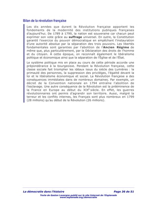 La démocratie dans l’histoire Page 36 de 51
Texte de Gaston Lavergne publié sur le site Internet de l’Esplanade
www.esplanade.org/democratie
Bilan de la révolution française
Les dix années que durent la Révolution française apportent les
fondements de la modernité des institutions publiques françaises
d’aujourd’hui. De 1789 à 1799, la nation est souveraine car chacun peut
exprimer son vote grâce au suffrage universel. En outre, la Constitution
garantit l’exercice du pouvoir démocratique en empêchant l’instauration
d’une autorité absolue par la séparation des trois pouvoirs. Les libertés
fondamentales sont garanties par l’abolition de l’Ancien Régime de
même que, plus particulièrement, par la Déclaration des droits de l’homme
et du citoyen. À cette époque, on reconnaît également le libéralisme
politique et économique ainsi que la séparation de l’Église et de l’État.
Le système politique mis en place au cours de cette période accorde une
prépondérance à la bourgeoisie. Pendant la Révolution française, cette
classe sociale fait triompher les idéaux issus du siècle des Lumières : la
primauté des personnes, la suppression des privilèges, l’égalité devant la
loi et le libéralisme économique et social. La Révolution française a des
conséquences immédiates dans de nombreux domaines. Par exemple, un
décret de la Convention nationale en 1794 entraîne l’abolition de
l’esclavage. Une autre conséquence de la Révolution est la prééminence de
la France en Europe au début du XIXe
siècle. En effet, les guerres
révolutionnaires ont permis d’agrandir son territoire. Aussi, malgré la
terreur et les conflits internes, les Français sont plus nombreux en 1799
(28 millions) qu’au début de la Révolution (26 millions).
 