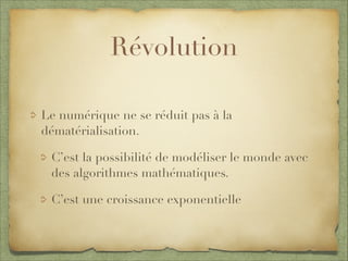 Révolution
Le numérique ne se réduit pas à la
dématérialisation.
C’est la possibilité de modéliser le monde avec
des algorithmes mathématiques.
C’est une croissance exponentielle
 