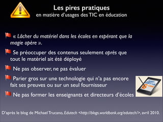 « Lâcher du matériel dans les écoles en espérant que la
magie opère ».	

Se préoccuper des contenus seulement après que
tout le matériel ait été déployé 	

Ne pas observer, ne pas évaluer	

Parier gros sur une technologie qui n’a pas encore
fait ses preuves ou sur un seul fournisseur	

Ne pas former les enseignants et directeurs d’écoles
D’après le blog de Michael Trucano, Edutech <http://blogs.worldbank.org/edutech/>, avril 2010.
Les pires pratiques 
en matière d’usages des TIC en éducation
 