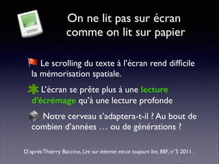 On ne lit pas sur écran 
comme on lit sur papier
Le scrolling du texte à l’écran rend difﬁcile
la mémorisation spatiale.	

L’écran se prête plus à une lecture
d’écrémage qu’à une lecture profonde	

Notre cerveau s’adaptera-t-il ? Au bout de
combien d’années … ou de générations ?
D’après Thierry Baccino, Lire sur internet est-ce toujours lire, BBF, n°5 2011.
 